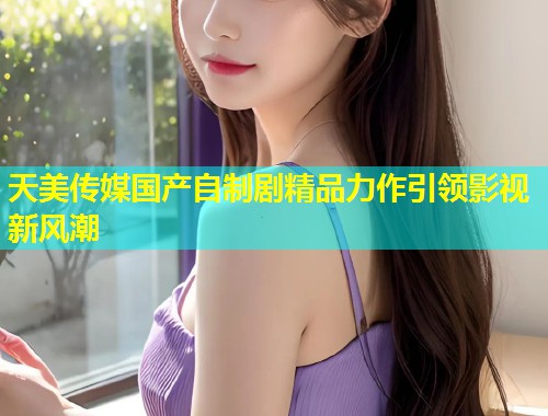 天美传媒国产自制剧精品力作引领影视新风潮  第2张