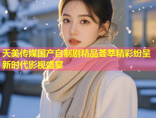 天美传媒国产自制剧精品荟萃精彩纷呈新时代影视盛宴  第2张