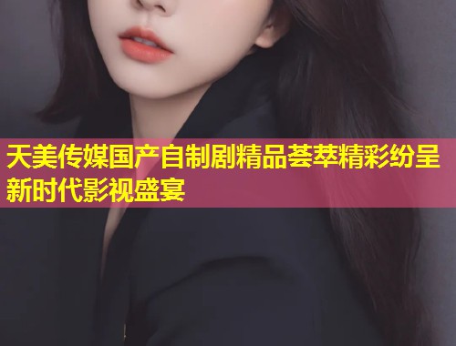 天美传媒国产自制剧精品荟萃精彩纷呈新时代影视盛宴  第1张