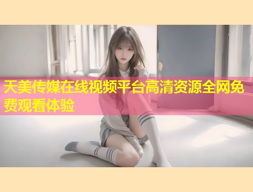 天美传媒在线视频平台高清资源全网免费观看体验  第1张