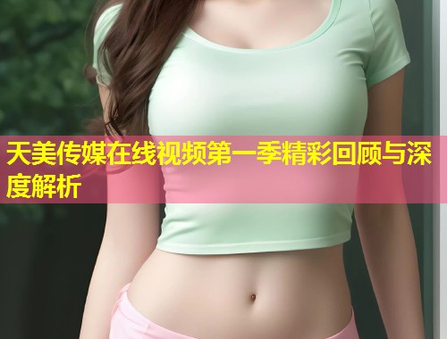 天美传媒在线视频第一季精彩回顾与深度解析  第1张
