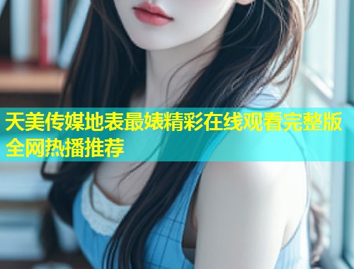 天美传媒地表最婊精彩在线观看完整版全网热播推荐  第1张