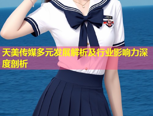 天美传媒多元发展解析及行业影响力深度剖析  第1张