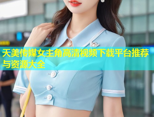 天美传媒女主角高清视频下载平台推荐与资源大全  第1张