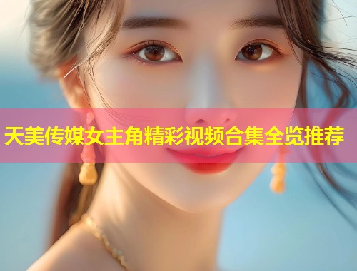 天美传媒女主角精彩视频合集全览推荐  第1张
