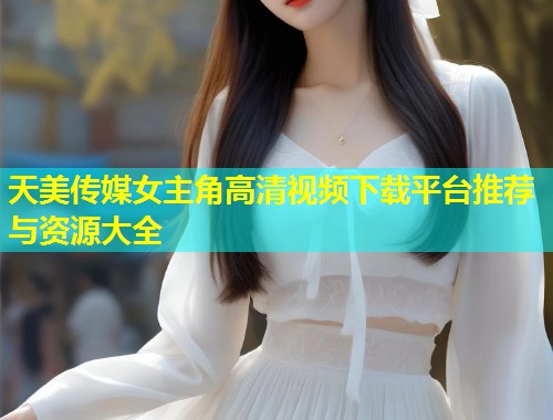 天美传媒女主角高清视频下载平台推荐与资源大全  第2张
