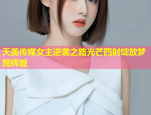 天美传媒女主逆袭之路光芒四射绽放梦想辉煌  第1张