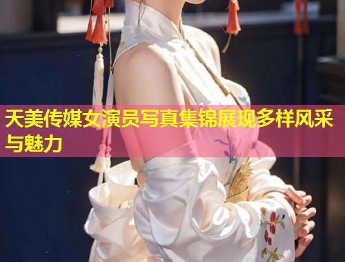 天美传媒女演员写真集锦展现多样风采与魅力  第1张