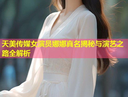 天美传媒女演员娜娜真名揭秘与演艺之路全解析  第1张