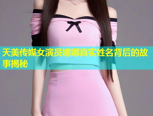 天美传媒女演员娜娜真实姓名背后的故事揭秘  第1张