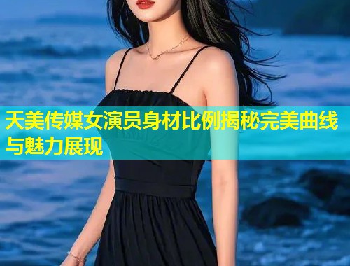 天美传媒女演员身材比例揭秘完美曲线与魅力展现  第1张