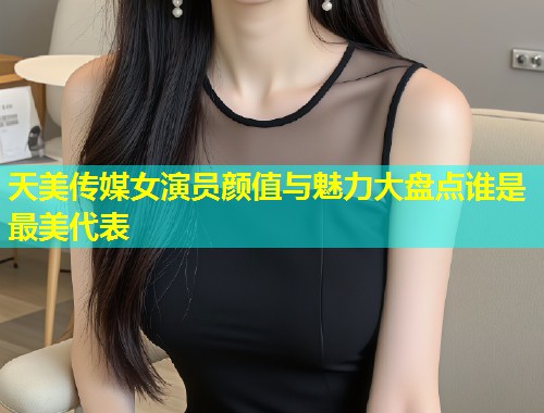 天美传媒女演员颜值与魅力大盘点谁是最美代表  第1张