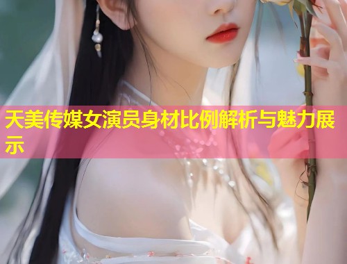 天美传媒女演员身材比例解析与魅力展示  第1张