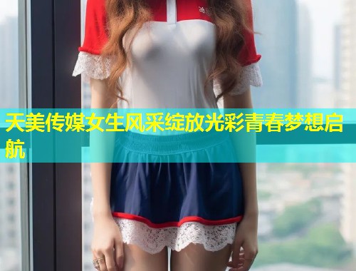天美传媒女生风采绽放光彩青春梦想启航  第1张