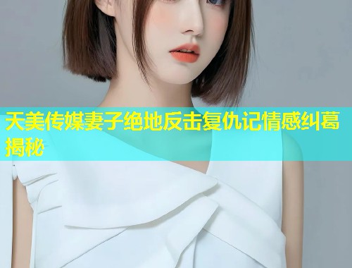 天美传媒妻子绝地反击复仇记情感纠葛揭秘  第1张