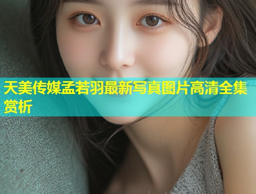 天美传媒孟若羽最新写真图片高清全集赏析  第1张