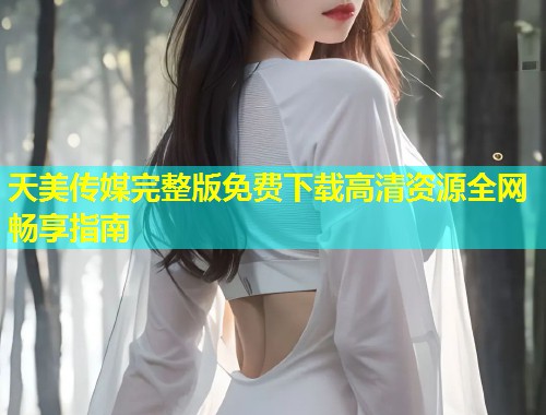 天美传媒完整版免费下载高清资源全网畅享指南  第2张