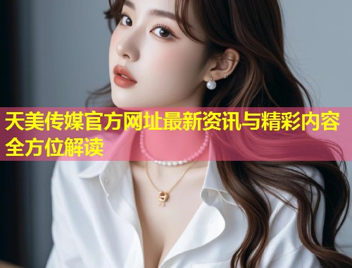 天美传媒官方网址最新资讯与精彩内容全方位解读  第2张