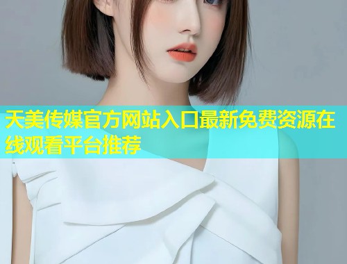 天美传媒官方网站入口最新免费资源在线观看平台推荐  第1张