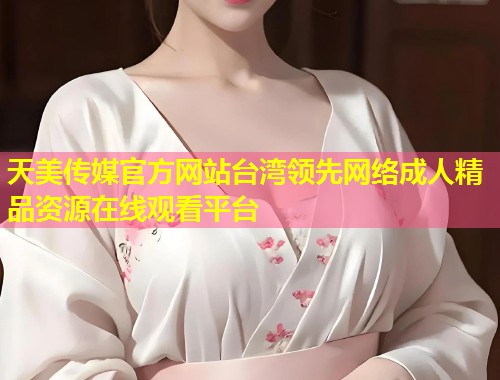 天美传媒官方网站台湾领先网络成人精品资源在线观看平台  第1张