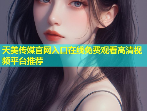 天美传媒官网入口在线免费观看高清视频平台推荐  第2张
