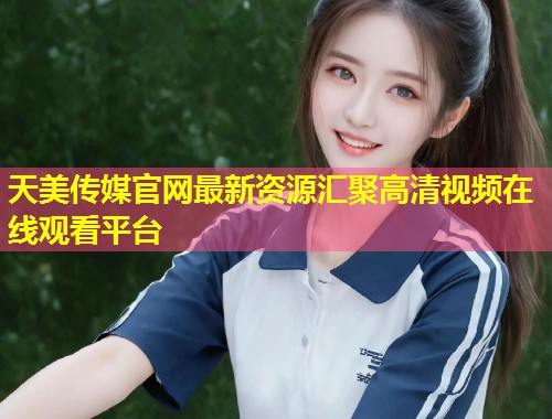 天美传媒官网最新资源汇聚高清视频在线观看平台  第1张