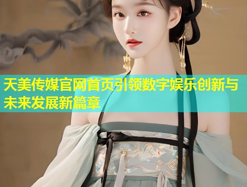 天美传媒官网首页引领数字娱乐创新与未来发展新篇章  第2张