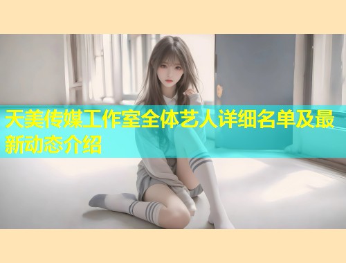天美传媒工作室全体艺人详细名单及最新动态介绍  第1张