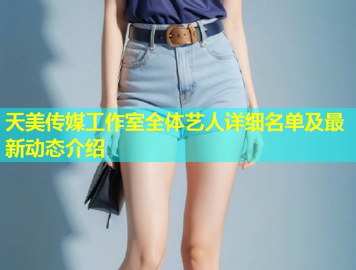 天美传媒工作室全体艺人详细名单及最新动态介绍  第2张