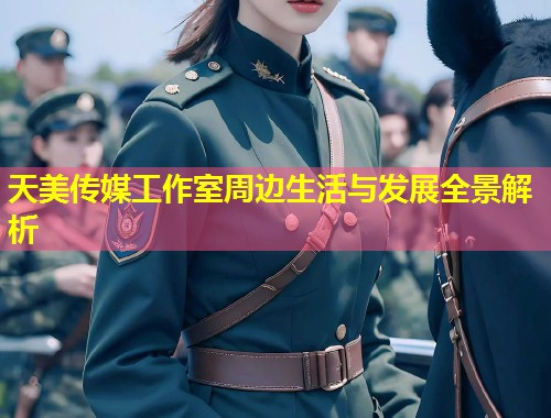 天美传媒工作室周边生活与发展全景解析  第2张