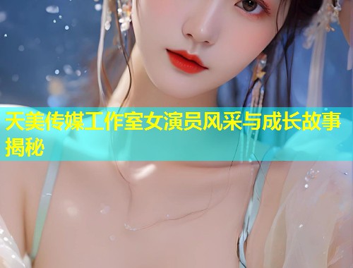 天美传媒工作室女演员风采与成长故事揭秘  第1张