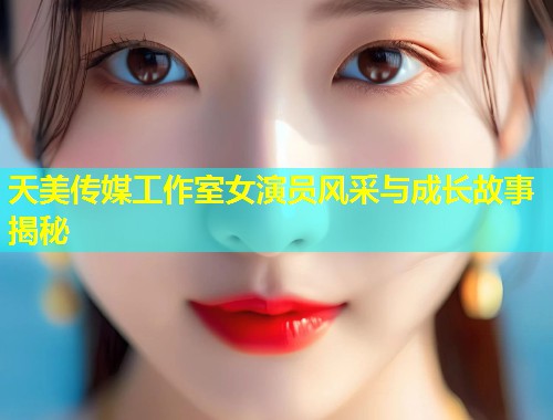 天美传媒工作室女演员风采与成长故事揭秘  第2张