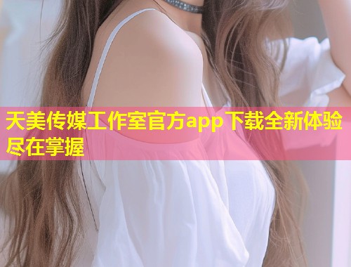 天美传媒工作室官方app下载全新体验尽在掌握  第2张