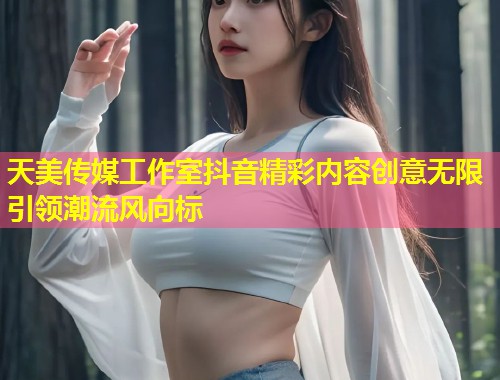 天美传媒工作室抖音精彩内容创意无限引领潮流风向标  第1张