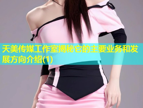 天美传媒工作室揭秘它的主要业务和发展方向介绍(1)  第1张