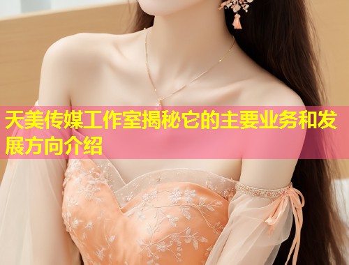 天美传媒工作室揭秘它的主要业务和发展方向介绍  第1张