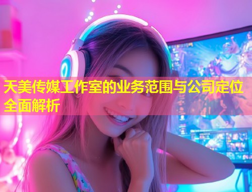 天美传媒工作室的业务范围与公司定位全面解析  第1张