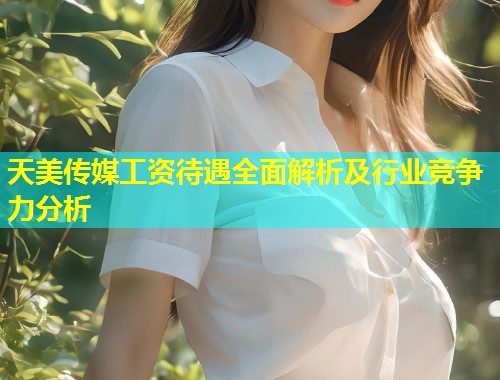 天美传媒工资待遇全面解析及行业竞争力分析  第2张