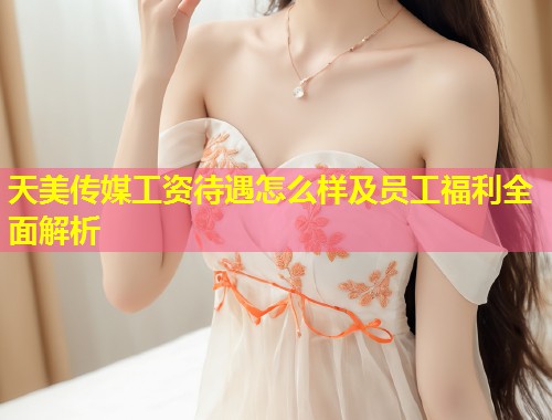 天美传媒工资待遇怎么样及员工福利全面解析  第1张