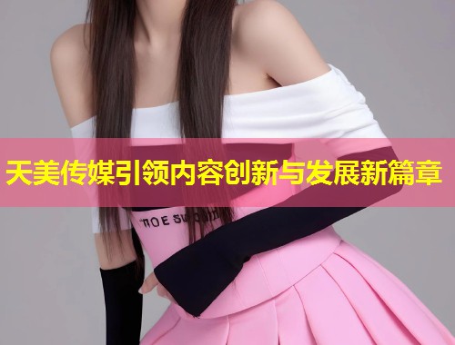 天美传媒引领内容创新与发展新篇章  第1张