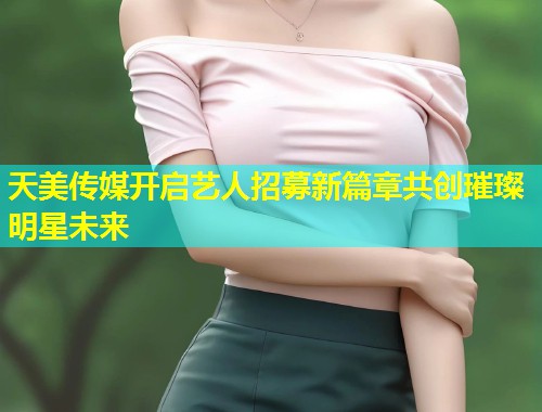 天美传媒开启艺人招募新篇章共创璀璨明星未来  第1张