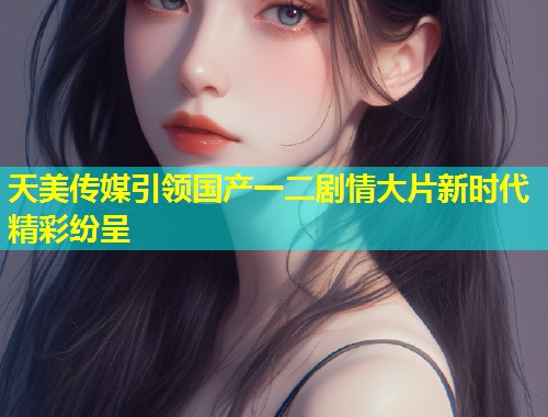 天美传媒引领国产一二剧情大片新时代精彩纷呈  第2张