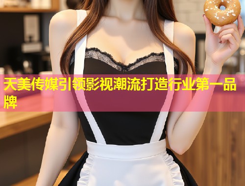 天美传媒引领影视潮流打造行业第一品牌  第1张