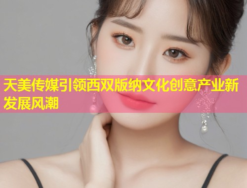 天美传媒引领西双版纳文化创意产业新发展风潮  第1张