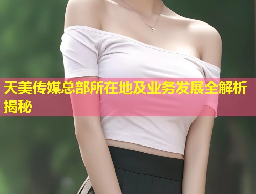 天美传媒总部所在地及业务发展全解析揭秘  第1张