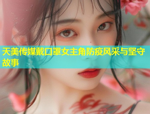 天美传媒戴口罩女主角防疫风采与坚守故事  第1张