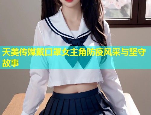 天美传媒戴口罩女主角防疫风采与坚守故事  第2张