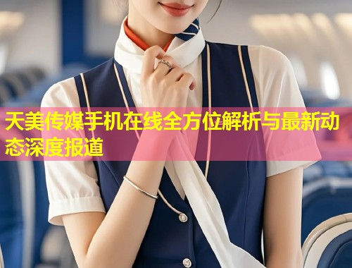 天美传媒手机在线全方位解析与最新动态深度报道  第1张
