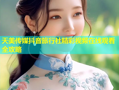 天美传媒抖音旅行社精彩视频在线观看全攻略  第1张