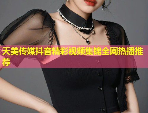 天美传媒抖音精彩视频集锦全网热播推荐  第1张